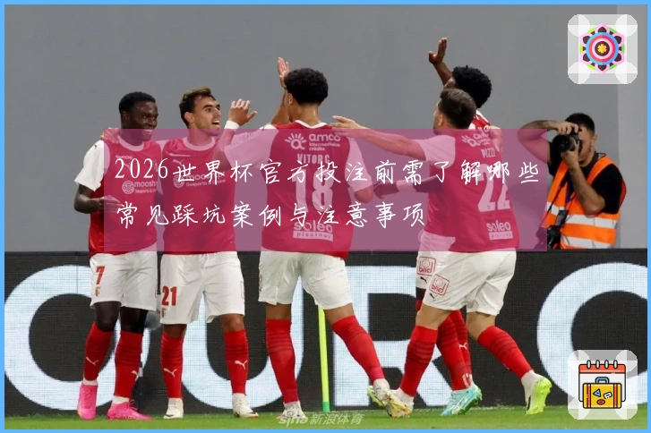 2026世界杯官方投注前需了解哪些常见踩坑案例与注意事项