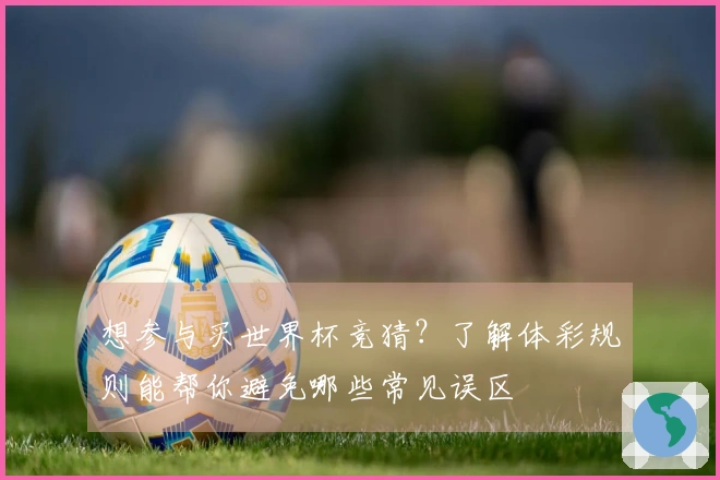 想参与买世界杯竞猜？了解体彩规则能帮你避免哪些常见误区